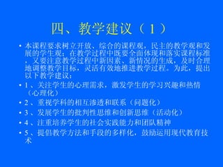 四、教学建议（ 1 ） 本课程要求树立开放、综合的课程观，民主的教学观和发展的学生观；在教学过程中既要全面体现和落实课程标准，又要注意教学过程中新因素、新情况的生成，及时合理地调整教学目标，灵活有效地推进教学过程。为此，提出以下教学建议： 1 、关注学生的心理需求，激发学生的学习兴趣和热情（心理化） 2 、重视学科的相互渗透和联系（问题化） 3 、发展学生的批判性思维和创新思维（活动化） 4 、注重培养学生的社会实践能力和团队精神 5 、提倡教学方法和手段的多样化，鼓励运用现代教育技术 
