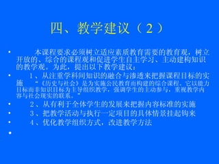 四、教学建议（ 2 ） 本课程要求必须树立适应素质教育需要的教育观，树立开放的、综合的课程观和促进学生自主学习、主动建构知识的教学观。为此，提出以下教学建议： 1 、从注重学科间知识的融合与渗透来把握课程目标的实施  “《历史与社会》是为实施公民教育而构建的综合课程。它以能力目标而非知识目标为主导组织教学，强调学生的主动参与，重视教学内容与社会现实的联系。” 2 、从有利于全体学生的发展来把握内容标准的实施 3 、把教学活动与执行一定项目的具体情景挂起钩来 4 、优化教学组织方式，改进教学方法 