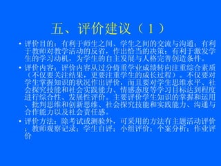 五、评价建议（ 1 ） 评价目的： 有利于师生之间、学生之间的交流与沟通；有利于教师对教学活动的反省，作出恰当的决策；有利于激发学生的学习动机，为学生的自主发展与人格完善创造条件。 评价内容： 评价内容从过分倚重学业成绩转向注重综合素质（不仅要关注结果，更要注重学生的成长过程）。不仅要对学生掌握知识的状况作出评价，而且要对学生思维水平、社会探究技能和社会实践能力、情感态度等学习目标达到程度进行综合性、发展性评价。主要评价学生知识的掌握和运用、批判思维和创新思维、社会探究技能和实践能力、沟通与合作能力以及社会责任感。 评价方法： 除考试或测验外，可采用的方法有主题活动评价；教师观察记录；学生自评；小组评价；个案分析；作业评价 