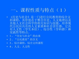 一、课程性质与特点（ 1 ） 《 历史与社会》 是一门进行 公民教育 的 综合文科课程 ，其价值在于整合历史、人文地理以及其他人文社会科学的相关知识与技能，培养现代公民应具有的人文素质和社会责任感。它具有 人文性（ 学生本位 ） 、综合性（学科群）和实践性等特点。 1 、“历史与社会”的由来 2 、“公民教育”的含义 3 、综合课程、综合文科课程 4 、人文、人文性 