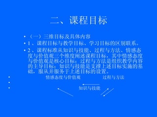 二、课程目标 （一）三维目标及具体内容 1 、课程目标与教学目标、学习目标的区别联系。 2 、课程标准从知识与技能、过程与方法、情感态度与价值观三个维度阐述课程目标，其中情感态度与价值观是核心目标；过程与方法是组织教学内容的主导目标；知识与技能是支撑上述目标实施的基础，服从并服务于上述目标的设置。 情感态度与价值观  过程与方法 知识与技能 