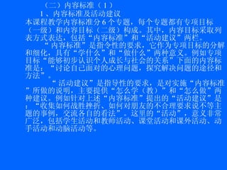 （二）内容标准（ 1 ） 1 、内容标准及活动建议 本课程教学内容标准分 6 个专题，每个专题都有专项目标（一级）和内容目标（二级）构成。其中，内容目标采取列表方式表达，包括“内容标准”和“活动建议”两栏。 “ 内容标准”是指令性的要求，它作为专项目标的分解和细化，具有“学什么”和“做什么”两种意义。例如专项目标“能够初步认识个人成长与社会的关系”下面的内容标准是：“ 讨论自己面对的心理问题，探究解决问题的途径和方法 ”。 “ 活动建议”是指导性的要求，是对实施“内容标准”所做的说明，主要提供“怎么学（教）”和“怎么做”两种建议。例如针对上述“内容标准”提出的“活动建议”是：“ 收集如何战胜挫折、如何对朋友的不合理要求说不等主题的事例，交流各自的看法 ”。这里的“活动”，意义非常广泛，包括学生活动和教师活动、课堂活动和课外活动、动手活动和动脑活动等。 
