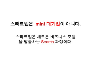 스타트업은 mini 대기업이 아니다.

 스타트업은 새로운 비즈니스 모델
  을 발굴하는 Search 과정이다.
 