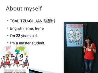  TSAI, TZU-CHUAN 蔡慈娟
 English name: Irene
 I’m 23 years old.
 I'm a master student.
 