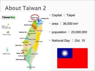  Capital ： Taipei
 area ： 36,000 km2
 population ： 23,000,000
 National Day ： Oct. 10
 