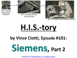 H.I.S.-tory
by Vince Ciotti, Episode #101:
Siemens, Part 2
© 2013 by H.I.S. Professionals, LLC, all rights reserved.
1969 = Ross &
Royal Roads,
Bridgeport 1971 = 650 Park Avenue,
King of Prussia
1981 = 51 Valley Stream Parkway, Malvern
 