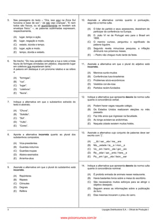 3 Liquigás Distribuidora S.A. – Oficial de Produção I
5. Nas passagens do texto – “Ora, isso aqui na Zona Sul
funciona à base de sol.”; “Já não vejo crianças”, “E nem
todos são físicos, ou só aparentemente se revelam sob
envelope físico.” –, as palavras sublinhadas expressam,
respectivamente,
(A) lugar, tempo e ação.
(B) lugar, negação e modo.
(C) estado, dúvida e tempo.
(D) lugar, ação e modo.
(E) tempo, dúvida e estado.
6. No trecho: “Do meu janelão contemplo a rua e noto a triste
fauna de formigas enroladas em plástico, disputando lugar
em coletivos que espadanam lama.”
A palavra em destaque é um pronome relativo e se refere
a
(A) “formigas”.
(B) “rua”.
(C) “lugar”.
(D) “coletivos”.
(E) “fauna”.
7. Indique a alternativa em que o substantivo extraído do
texto é abstrato.
(A) “Chuva”.
(B) “Solidão”.
(C) “Sol”.
(D) “Vulto”.
(E) “Cores”.
8. Aponte a alternativa incorreta quanto ao plural dos
substantivos compostos.
(A) Vice-presidentes
(B) Guardas-noturnos
(C) Guardas-roupas
(D) Abaixo-assinados
(E) Arranha-céus
9. Assinale a alternativa em que o plural do substantivo está
incorreto.
(A) Repórteres
(B) Répteis
(C) Cônsules
(D) Degrais
(E) Reféns
10. Assinale a alternativa correta quanto à pontuação,
segundo a norma culta.
(A) O líder do partido e seus assessores, desistiram de
participar da conferência na Europa.
(B) D. João VI rei de Portugal veio para o Brasil em
1808.
(C) O menino curioso, perguntou o significado da
palavra lúgubre.
(D) Segundo revela minuciosa pesquisa, a inflação
diminuirá nos próximos meses.
(E) – Pedro não chegue muito tarde da festa.
11. Assinale a alternativa em que o plural do adjetivo está
incorreto.
(A) Meninos surdo-mudos
(B) Conferências luso-brasileiras
(C) Problemas sócio-econômicos
(D) Vestidos cor-de-rosa
(E) Partidos recém-fundados
12. Indique a alternativa que apresenta desvio da norma culta
quanto à concordância verbal.
(A) Podem haver vagas naquele colégio.
(B) Os Estados Unidos realizaram eleições no mês
passado.
(C) Faz três anos que ingressei na faculdade.
(D) Ao longe avistam-se andorinhas.
(E) Naquela cidade existem muitos hotéis.
13. Assinale a alternativa cujo conjunto de palavras deve ser
escrito com “j”.
(A) __iló / sar__eta / me__era
(B) Ma__estade / la__e / mon__e
(C) Va__em / berin__ela / gor__eio
(D) Re__eitar / sar__ento / here__e
(E) Pa__em / gor__eta / lison__ear
14. Indique a alternativa que apresenta desvio da norma culta
quanto à concordância nominal.
(A) É proibido entrada de animais nesse restaurante.
(B) Havia bastantes livros sobre a mesa do escritório.
(C) São necessários muitos esforços para se atingir o
objetivo desejado.
(D) Seguem anexo as informações sobre a publicação
do livro.
(E) Elas mesmas trocaram o pneu do carro.
www.pciconcursos.com.br
 