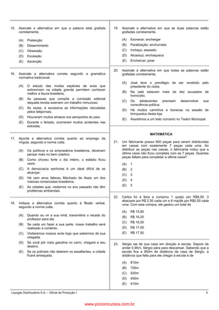 Liquigás Distribuidora S.A. – Oficial de Produção I 4
15. Assinale a alternativa em que a palavra está grafada
corretamente.
(A) Pretenção
(B) Dissernimento
(C) Obsessão
(D) Excessão
(E) Ascenção
16. Assinale a alternativa correta segundo a gramática
normativa tradicional.
(A) O estudo das muitas espécies de aves que
sobrevivem na cidade grande permitem conhecer
melhor a fauna brasileira.
(B) As pessoas que compõe a comissão editorial
daquela revista exercem um trabalho minucioso.
(C) Às vezes, é excessiva as informações veiculadas
pelos telejornais.
(D) Houveram muitos atrasos nos aeroportos do país.
(E) Durante o feriado, ocorreram muitos acidentes nas
estradas.
17. Aponte a alternativa correta quanto ao emprego da
vírgula, segundo a norma culta.
(A) Os políticos e os empresários brasileiros, deveriam
pensar mais no bem coletivo.
(B) Como choveu forte o dia inteiro, o estádio ficou
vazio.
(C) A democracia senhores é um ideal difícil de se
alcançar.
(D) Há cem anos faleceu Machado de Assis um dos
maiores romancistas brasileiros.
(E) As cidades que, visitamos no ano passado não têm
problemas ambientais.
18. Indique a alternativa correta quanto à flexão verbal,
segundo a norma culta.
(A) Quando eu vir a sua irmã, transmitirei o recado do
professor para ela.
(B) Se cada um fazer a sua parte, nosso trabalho será
realizado a contento.
(C) Visitaremos nossos avós logo que sabermos de sua
chegada.
(D) Se você pôr mais gasolina no carro, chegará a seu
destino.
(E) Se os policiais não deterem os assaltantes, a cidade
ficará ameaçada.
19. Assinale a alternativa em que as duas palavras estão
grafadas corretamente.
(A) Exonerar; enchergar
(B) Paralização; enchurrada
(C) Inchaço; asseado
(D) Alcassuz; enchaqueca
(E) Encharcar; pixar
20. Assinale a alternativa em que todas as palavras estão
grafadas corretamente.
(A) José teve o previlégio de ser recebido pelo
presidente do clube.
(B) Na sela estavam mais de dez acusados de
homicídio.
(C) Os adolecentes precisam desenvolver sua
consciência política.
(D) Há muitos carrinhos e bonecas na sessão de
brinquedos desta loja.
(E) Assistimos a um belo concerto no Teatro Municipal.
MATEMÁTICA
21. Um fabricante possui 600 peças para serem distribuídas
em caixas com exatamente 7 peças cada uma. Ao
distribuir as peças nas caixas, o fabricante notou que a
última caixa não ficou completa com as 7 peças. Quantas
peças faltam para completar a última caixa?
(A) 1
(B) 2
(C) 3
(D) 4
(E) 5
22. Carlos foi à feira e comprou 1 queijo por R$6,00, 3
abacaxis por R$ 2,50 cada um e 8 maçãs por R$0,50 cada
uma. Com esta compra, ele gastou um total de
(A) R$ 15,80
(B) R$ 16,20
(C) R$ 16,50
(D) R$ 17,00
(E) R$ 17,50
23. Sérgio sai de sua casa em direção à escola. Depois de
andar 0,4Km, Sérgio pára para descansar. Sabendo que a
escola fica a 850m de distância da casa de Sérgio, a
distância que falta para ele chegar à escola é de
(A) 810m
(B) 726m
(C) 520m
(D) 450m
(E) 410m
www.pciconcursos.com.br
 