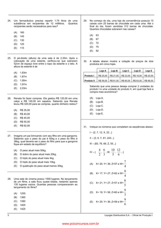 5 Liquigás Distribuidora S.A. – Oficial de Produção I
24. Um farmacêutico precisa repartir 1,74 litros de uma
substância em recipientes de 12 mililitros. Quantos
recipientes serão necessários para isso?
(A) 160
(B) 145
(C) 130
(D) 125
(E) 115
25. O pé-direito (altura) de uma sala é de 2,35m. Após a
colocação de uma estante, verificou-se que sobraram
52cm de espaço livre entre o topo da estante e o teto. A
altura da estante é de
(A) 1,83m
(B) 1,87m
(C) 1,95m
(D) 1,97m
(E) 2,03m
26. Renata foi fazer compras. Ela gastou R$ 120,00 em uma
calça e R$ 145,00 em sapatos. Sabendo que Renata
levou R$ 320,00 para as compras, quanto dinheiro restou?
(A) R$ 35,00
(B) R$ 40,00
(C) R$ 45,00
(D) R$ 55,00
(E) R$ 62,00
27. Imagine um pai brincando com seu filho em uma gangorra.
Sabendo que o peso do pai é 92kg e o peso do filho é
36kg, qual deveria ser o peso do filho para que a gangorra
fique em estado de equilíbrio?
(A) O peso atual mais 50kg.
(B) O dobro do peso atual mais 20kg.
(C) O triplo do peso atual mais 4kg.
(D) O triplo do peso atual mais 10kg.
(E) O quádruplo do peso atual menos 30kg.
28. Uma sala de cinema possui 1500 lugares. No lançamento
de um filme, a sala ficou quase lotada, restando apenas
135 lugares vazios. Quantas pessoas compareceram ao
lançamento do filme?
(A) 1255
(B) 1365
(C) 1390
(D) 1405
(E) 1425
29. No começo do dia, uma loja de conveniência possuía 15
caixas com 25 barras de chocolate em cada uma. Até o
final do dia, foram vendidas 312 barras de chocolate.
Quantos chocolates sobraram nas caixas?
(A) 63
(B) 67
(C) 72
(D) 75
(E) 82
30. A tabela abaixo mostra a cotação de preços de dois
produtos em cinco lojas.
Loja A Loja B Loja C Loja D Loja E
Produto I R$ 25,00 R$ 21,00 R$ 23,00 R$ 19,00 R$ 20,00
Produto II R$ 59,00 R$ 61,00 R$ 60,00 R$ 63,00 R$ 66,00
Sabendo que uma pessoa deseja comprar 2 unidades do
produto I e uma unidade do produto II, em qual loja fará a
compra mais econômica?
(A) Loja A.
(B) Loja B.
(C) Loja C.
(D) Loja D.
(E) Loja E.
31. Indique os números que completam as seqüências abaixo:
I – {2, 7, 12, X, 22...}
II – {3, 9, Y, 81, 243...}
III – {83, 76, 69, Z, 55...}
IV – {
2
4
,
3
6
, W,
5
10
,
6
12
...}
(A) X= 20; Y= 36; Z=57 e W=
4
7
(B) X= 17; Y= 27; Z=62 e W=
4
8
(C) X= 21; Y= 27; Z=57 e W=
5
8
(D) X= 19; Y= 56; Z=60 e W=
3
9
(E) X= 20; Y= 36; Z=59 e W=
6
9
www.pciconcursos.com.br
 