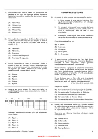 Liquigás Distribuidora S.A. – Oficial de Produção I 6
32. Para ladrilhar uma sala de 100m² são necessários 600
ladrilhos de um certo tipo. Quantos ladrilhos do mesmo
tipo seriam necessários para ladrilhar somente um quarto
desta sala?
(A) 75 ladrilhos.
(B) 100 ladrilhos.
(C) 150 ladrilhos.
(D) 175 ladrilhos.
(E) 225 ladrilhos.
33. Um aquário tem capacidade de 0,6m³. Para encher tal
aquário, usou-se uma mangueira que despeja 40 litros de
água por minuto. O tempo total gasto para encher o
aquário foi de
(A) 24 minutos.
(B) 15 minutos.
(C) 5 minutos.
(D) 2 minutos e 40 segundos.
(E) 1 minuto e 30 segundos.
34. Em um campeonato de futebol, a vitória vale 3 pontos, o
empate 1 ponto e a derrota 0 pontos. Sabendo-se que,
para se tornar campeão, um time precisa somar 20 pontos
em 9 jogos e que o time A empatou duas vezes, quantos
jogos no mínimo o time A precisa vencer?
(A) 6 jogos.
(B) 9 jogos.
(C) 5 jogos.
(D) 7 jogos.
(E) 8 jogos.
35. Observe as figuras abaixo. Em cada uma delas, os
quadrinhos pintados de cinza representam uma fração do
quadrado maior.
Assinale a alternativa que indica a figura que representa a
menor fração.
(A) Figura I.
(B) Figura II.
(C) Figura III.
(D) Figura IV.
(E) Figura V.
CONHECIMENTOS GERAIS
36. A respeito da febre amarela, leia as proposições abaixo.
I. A febre amarela é uma doença infecciosa febril
aguda provocada por uma bactéria, e tem a duração
máxima de vinte dias.
II. Os principais sintomas da febre amarela são febre,
dor de cabeça, calafrios, náuseas, vômito, dores no
corpo e hemorragias, além de pele e olhos
amarelados.
III. O mosquito Aedes aegypti, além de ser transmissor
da dengue, é transmissor da febre amarela urbana.
É correto o que se afirma em
(A) I, apenas.
(B) II, apenas.
(C) III, apenas.
(D) I e III, apenas.
(E) II e III, apenas.
37. “O segundo nome na hierarquia das Farc, Raúl Reyes,
afirmou que a guerrilha deve ser vista como ‘Estado em
formação’ e ‘força beligerante’, porque governos
colombianos anteriores assim a reconheceu.
Reyes comentou a proposta do presidente venezuelano,
Hugo Chávez, de reconhecer status político aos rebeldes
das Farc e do Exército de Libertação Nacional (ELN) e
retirar o qualificativo de terroristas atribuído pelos Estados
Unidos e a União Européia (UE).
Reyes destacou que as Farc são uma ‘organização
político-militar, com propostas sociais, econômicas e
políticas para a paz dos afetados pelo neoliberalismo’. “
(Folha Online, 23 de janeiro de 2008)
A sigla Farc significa
(A) Forças Alternativas de Reorganização da Colômbia.
(B) Forças Armadas Revolucionárias da Colômbia.
(C) Forças Anárquicas de Rumo Colombiano.
(D) Forças Armadas de Reunião Crítica.
(E) Forças de Alternativas Revolucionárias Conduzidas.
38. O filme “Meu nome não é Johnny” foi o primeiro sucesso
de público do cinema nacional em 2008. Em seu primeiro
mês em cartaz, o filme ultrapassou a marca de 1 milhão
de espectadores no país.
“Meu nome não é Johnny” é estrelado pelo jovem, mas já
consagrado ator,
(A) Wagner Moura.
(B) Selton Mello.
(C) Fábio Assunção.
(D) Lázaro Ramos.
(E) Rodrigo Santoro.
www.pciconcursos.com.br
 