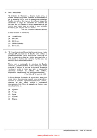 7 Liquigás Distribuidora S.A. – Oficial de Produção I
39. Leia o texto abaixo.
“O fundador da Microsoft e, durante muitos anos, o
homem mais rico do planeta, confirmou recentemente que
vai se aposentar. Ele já havia se afastado de muitas das
funções executivas da empresa de software, ocupando
atualmente o cargo de presidente do conselho da
Microsoft. Até julho deste ano, porém, deve abandonar até
mesmo esse cargo para se dedicar à sua fundação
filantrópica, em conjunto com sua mulher.”
(Site UOL Economia, 7 de janeiro de 2008)
O texto se refere ao empresário
(A) Donald Trump.
(B) Bill Gates.
(C) Bill Clinton.
(D) Steven Spielberg.
(E) Steve Jobs.
40. “O Fórum Econômico Mundial de Davos encerrou, neste
domingo (27), os cinco dias de debates entre políticos e
líderes empresariais, com o temor sobre o início de um
freio do crescimento global e a dúvida sobre se China e
Índia serão os motores da economia mundial, caso os
Estados Unidos entrem em recessão.
Mesmo com a declaração da secretária de Estado
americana, Condoleezza Rice, na terça-feira (22) dia da
abertura da reunião de que a economia americana
‘continuará sendo o motor que guia o crescimento
econômico mundial’, os debates entre políticos,
empresários e especialistas não dissiparam os temores.”
(Folha Online, 27 de janeiro de 2008)
O Fórum Mundial Econômico é um encontro anual que
reúne líderes da economia mundial, como empresários,
ministros da Economia e presidentes de Bancos Centrais,
diretores do FMI, Banco Mundial e organismos
internacionais. Este Fórum é realizado na Europa, mais
especificamente, na
(A) Inglaterra.
(B) França.
(C) Suíça.
(D) Holanda.
(E) Bélgica.
www.pciconcursos.com.br
 