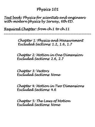 Physics 101
Text book: Physics for scientists and engineers
with modern physics by Serway, 6th ED.
Required Chapter: from ch.1 to ch.11
_______________________________________________________
Chapter 1: Physics and Measurement
Excluded Sections: 1.2, 1.6, 1.7
Chapter 2: Motion in One Dimension
Excluded Sections: 2.6, 2.7
Chapter 3: Vectors
Excluded Sections: None
Chapter 4: Motion in Two Dimensions
Excluded Sections: 4.6
Chapter 5: The Laws of Motion
Excluded Sections: None