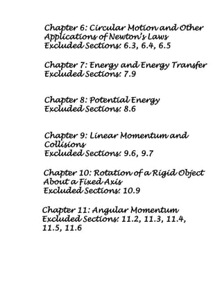 Chapter 10: Rotation of a Rigid Object
About a Fixed Axis
Excluded Sections: 10.9
Chapter 11: Angular Momentum
Excluded Sections: 11.2, 11.3, 11.4,
11.5, 11.6
Chapter 7: Energy and Energy Transfer
Excluded Sections: 7.9
Chapter 8: Potential Energy
Excluded Sections: 8.6
Chapter 9: Linear Momentum and
Collisions
Excluded Sections: 9.6, 9.7
Chapter 6: Circular Motion and Other
Applications of Newton’s Laws
Excluded Sections: 6.3, 6.4, 6.5