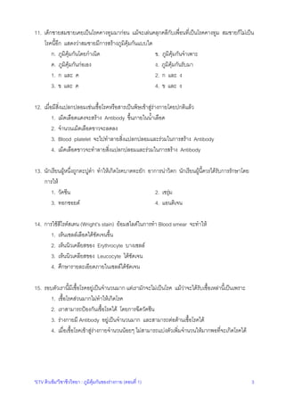 "ETV ติวเขม"วิชาชีววิทยา : ภูมิคุมกันของรางกาย (ตอนที่ 1) 3
11. เด็กชายสมชายเคยเปนโรคคางทูมมากอน แมจะเลนคลุกคลีกับเพื่อนที่เปนโรคคางทูม สมชายก็ไมเปน
โรคนี้อีก แสดงวาสมชายมีการสรางภูมิคุมกันแบบใด
ก. ภูมิคุมกันโดยกําเนิด ข. ภูมิคุมกันจําเพาะ
ค. ภูมิคุมกันกอเอง ง. ภูมิคุมกันรับมา
1. ก และ ค 2. ก และ ง
3. ข และ ค 4. ข และ ง
12. เมื่อมีสิ่งแปลกปลอมเชนเชื้อโรคหรือสารเปนพิษเขาสูรางกายโดยปกติแลว
1. เม็ดเลือดแดงจะสราง Antibody ขึ้นภายในน้ําเลือด
2. จํานวนเม็ดเลือดขาวจะลดลง
3. Blood platelet จะไปทําลายสิ่งแปลกปลอมและรวมในการสราง Antibody
4. เม็ดเลือดขาวจะทําลายสิ่งแปลกปลอมและรวมในการสราง Antibody
13. นักเรียนผูหนึ่งถูกตะปูตํา ทําใหเกิดโรคบาดทะยัก อาการนาวิตก นักเรียนผูนี้ควรไดรับการรักษาโดย
การให
1. วัคซีน 2. เซรุม
3. ทอกซอยด 4. แอนติเจน
14. การใชสีไรตสเตน (Wright's stain) ยอมสไลดในการทํา Blood smear จะทําให
1. เห็นเซลลเลือดไดชัดเจนขึ้น
2. เห็นนิวเคลียสของ Erythrocyte บางเซลล
3. เห็นนิวเคลียสของ Leucocyte ไดชัดเจน
4. ศึกษารายละเอียดภายในเซลลไดชัดเจน
15. รอบตัวเรานี้มีเชื้อโรคอยูเปนจํานวนมาก แตเรามักจะไมเปนโรค แมวาจะไดรับเชื้อเหลานี้เปนเพราะ
1. เชื้อโรคสวนมากไมทําใหเกิดโรค
2. เราสามารถปองกันเชื้อโรคได โดยการฉีดวัคซีน
3. รางกายมี Antibody อยูเปนจํานวนมาก และสามารถตอตานเชื้อโรคได
4. เมื่อเชื้อโรคเขาสูรางกายจํานวนนอยๆ ไมสามารถแบงตัวเพิ่มจํานวนใหมากพอที่จะเกิดโรคได
 