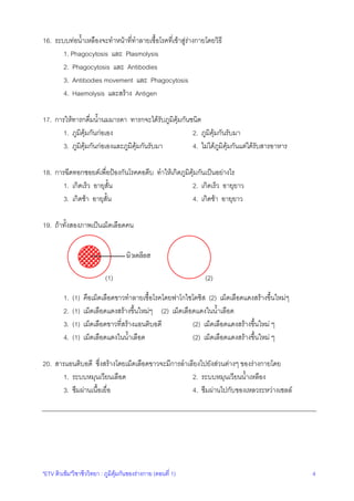"ETV ติวเขม"วิชาชีววิทยา : ภูมิคุมกันของรางกาย (ตอนที่ 1) 4
16. ระบบทอน้ําเหลืองจะทําหนาที่ทําลายเชื้อโรคที่เขาสูรางกายโดยวิธี
1. Phagocytosis และ Plasmolysis
2. Phagocytosis และ Antibodies
3. Antibodies movement และ Phagocytosis
4. Haemolysis และสราง Antigen
17. การใหทารกดื่มน้ํานมมารดา ทารกจะไดรับภูมิคุมกันชนิด
1. ภูมิคุมกันกอเอง 2. ภูมิคุมกันรับมา
3. ภูมิคุมกันกอเองและภูมิคุมกันรับมา 4. ไมไดภูมิคุมกันแตไดรับสารอาหาร
18. การฉีดทอกซอยดเพื่อปองกันโรคคอตีบ ทําใหเกิดภูมิคุมกันเปนอยางไร
1. เกิดเร็ว อายุสั้น 2. เกิดเร็ว อายุยาว
3. เกิดชา อายุสั้น 4. เกิดชา อายุยาว
19. ถาทั้งสองภาพเปนเม็ดเลือดคน
(1) (2)
1. (1) คือเม็ดเลือดขาวทําลายเชื้อโรคโดยฟาโกไซโตซิส (2) เม็ดเลือดแดงสรางขึ้นใหมๆ
2. (1) เม็ดเลือดแดงสรางขึ้นใหมๆ (2) เม็ดเลือดแดงในน้ําเลือด
3. (1) เม็ดเลือดขาวที่สรางแอนติบอดี (2) เม็ดเลือดแดงสรางขึ้นใหม ๆ
4. (1) เม็ดเลือดแดงในน้ําเลือด (2) เม็ดเลือดแดงสรางขึ้นใหม ๆ
20. สารแอนติบอดี ซึ่งสรางโดยเม็ดเลือดขาวจะมีการลําเลียงไปยังสวนตางๆ ของรางกายโดย
1. ระบบหมุนเวียนเลือด 2. ระบบหมุนเวียนน้ําเหลือง
3. ซึมผานเนื้อเยื่อ 4. ซึมผานไปกับของเหลวระหวางเซลล
นิวเคลียส
 