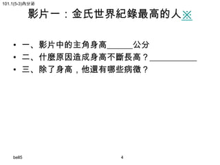 101.1(5-3)內分泌

影片一：金氏世界紀錄最高的人※

• 一、影片中的主角身高______公分
• 二、什麼原因造成身高不斷長高？___________
• 三、除了身高，他還有哪些病徵？

bell5

4

 