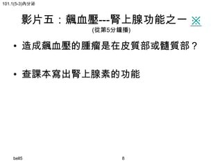 101.1(5-3)內分泌

影片五：飆血壓---腎上腺功能之一 ※
(從第5分鐘播)

• 造成飆血壓的腫瘤是在皮質部或髓質部？
• 查課本寫出腎上腺素的功能

bell5

8

 