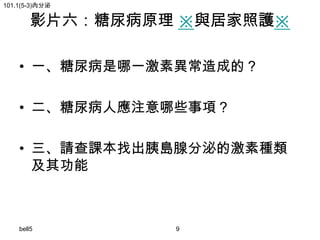 101.1(5-3)內分泌

影片六：糖尿病原理 ※與居家照護※

• 一、糖尿病是哪一激素異常造成的？
• 二、糖尿病人應注意哪些事項？
• 三、請查課本找出胰島腺分泌的激素種類
及其功能

bell5

9

 
