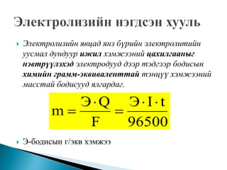  Электролизийн явцад янз бүрийн электролитийн
уусмал дундуур ижил хэмжээний цахилгааныг
нэвтрүүлэхэд электродууд дээр тэдгээр бодисын
химийн грамм-эквиваленттай тэнцүү хэмжээний
масстай бодисууд ялгардаг.
 Э-бодисын г/экв хэмжээ
96500
tIЭ
F
QЭ
m




 