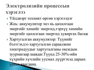  Үйлдвэрт техникт өргөн хэрэглэдэг
 Жнь: аккумулятор энэ нь цахилгаан
энергийг химийг энергид,тэрхүү химийн
энергийг цахилгаан энергид хувиргах багаж
 Хартугалган аккумулятор: Түүнийг
бэлтгэхдээ хартугалган сараалжин
электродуудыг хартугалганы оксидын
зуурмагаар шавдаг.Түүнд 25-30%-ийн
хүхрийн хүчлийн уусмал дүүргэхэд дараах
урвал явагдана.
 