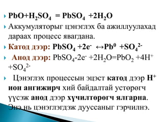  PbO+H2SO4 = PbSO4 +2H2O
 Аккумуляторыг цэнэглэх ба ажиллуулахад
дараах процесс явагдана.
 Катод дээр: PbSO4 +2e- ↔Pb0 +SO4
2-
 Анод дээр: PbSO4-2e- +2H2O=PbO2 +4H+
+SO4
2-
 Цэнэглэх процессын эцэст катод дээр Н+
ион ангижирч хий байдалтай устөрөгч
үүсэж анод дээр хүчилтөрөгч ялгарна.
Энэ нь цэнэглэгдэж дууссаныг гэрчилнэ.
 