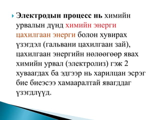  Электродын процесс нь химийн
урвалын дүнд химийн энерги
цахилгаан энерги болон хувирах
үзэгдэл (гальвани цахилгаан зай),
цахилгаан энергийн нөлөөгөөр явах
химийн урвал (электролиз) гэж 2
хуваагдах ба эдгээр нь харилцан эсрэг
бие биеэсээ хамааралтай явагддаг
үзэгдлүүд.
 