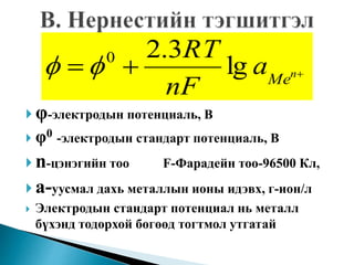  φ-электродын потенциаль, В
 φ0 -электродын стандарт потенциаль, В
 n-цэнэгийн тоо F-Фарадейн тоо-96500 Кл,
 а-уусмал дахь металлын ионы идэвх, г-ион/л
 Электродын стандарт потенциал нь металл
бүхэнд тодорхой бөгөөд тогтмол утгатай
 n
Me
a
nF
RT
lg
3.20

 