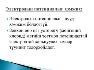  Электродын потенциалыг шууд
хэмжиж болдоггүй.
 Зөвхөн өөр нэг устөрөгч (мөнгөний
хлорид) мэтийн тогтмол потенциалтай
электродтай харьцуулах замаар
түүнийг тодорхойлдог.
 