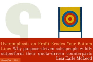 | 101.02ChangeThis
Overemphasis on Profit Erodes Your Bottom
Line: Why purpose-driven salespeople wildly
outperform their quota-driven counterparts
Lisa Earle McLeod
 