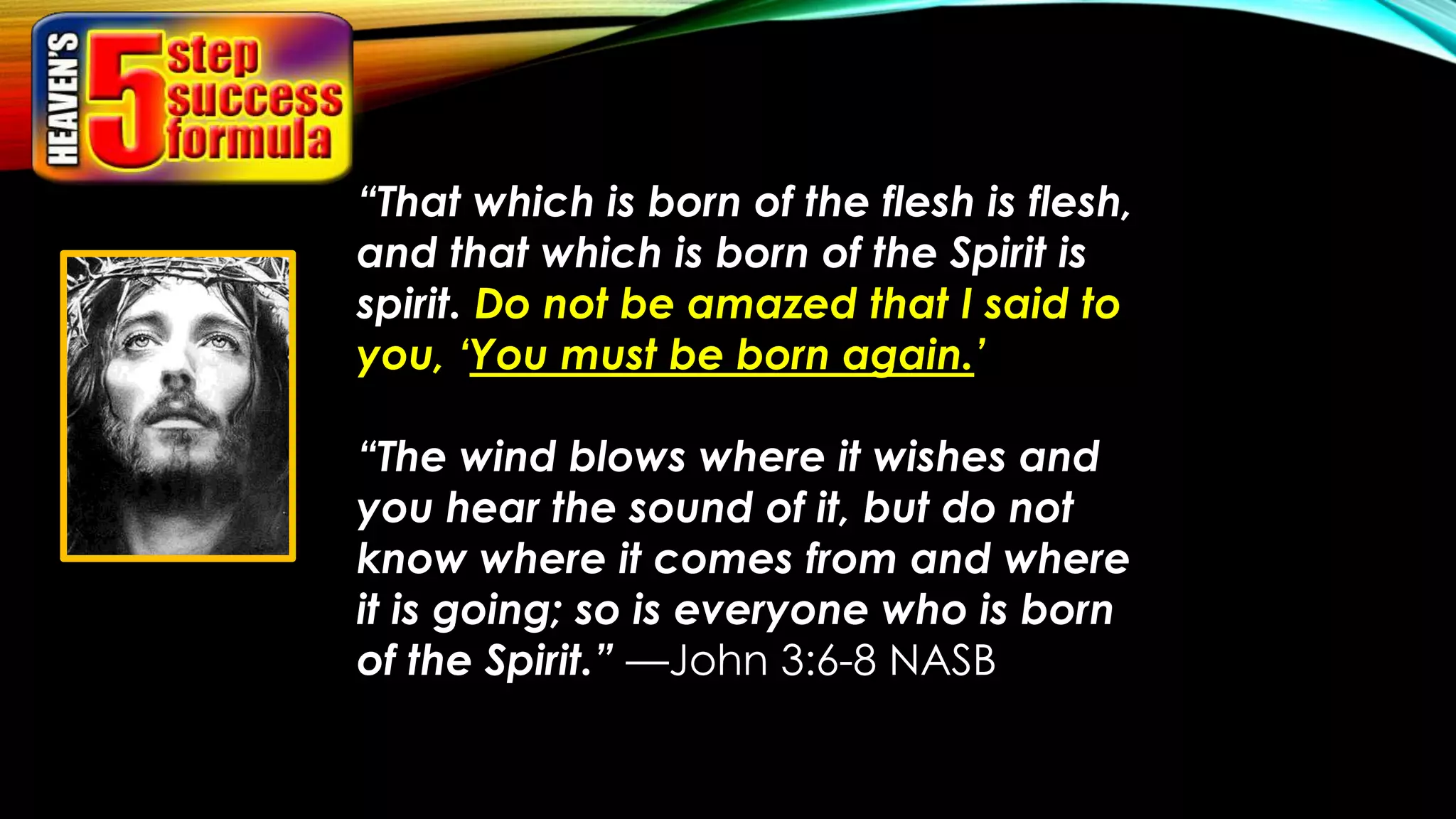 “That which is born of the flesh is flesh,
and that which is born of the Spirit is
spirit. Do not be amazed that I said to
you, ‘You must be born again.’
“The wind blows where it wishes and
you hear the sound of it, but do not
know where it comes from and where
it is going; so is everyone who is born
of the Spirit.” —John 3:6-8 NASB
 
