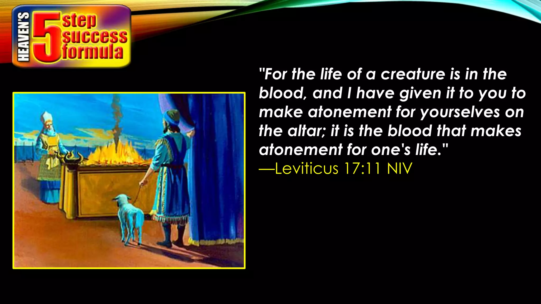 "For the life of a creature is in the
blood, and I have given it to you to
make atonement for yourselves on
the altar; it is the blood that makes
atonement for one's life."
—Leviticus 17:11 NIV
 