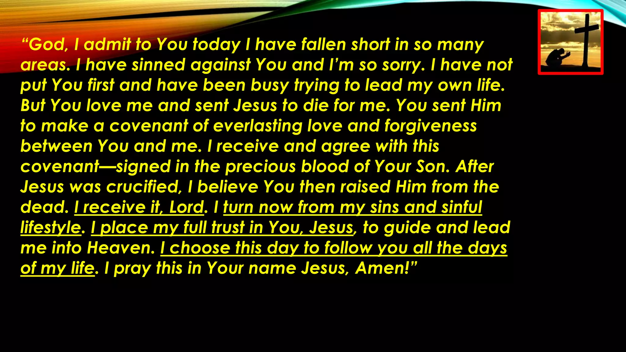 “God, I admit to You today I have fallen short in so many
areas. I have sinned against You and I’m so sorry. I have not
put You first and have been busy trying to lead my own life.
But You love me and sent Jesus to die for me. You sent Him
to make a covenant of everlasting love and forgiveness
between You and me. I receive and agree with this
covenant—signed in the precious blood of Your Son. After
Jesus was crucified, I believe You then raised Him from the
dead. I receive it, Lord. I turn now from my sins and sinful
lifestyle. I place my full trust in You, Jesus, to guide and lead
me into Heaven. I choose this day to follow you all the days
of my life. I pray this in Your name Jesus, Amen!”
 