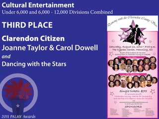 Cultural Entertainment
Under 6,000 and 6,000 - 12,000 Divisions Combined

THIRD PLACE
Clarendon Citizen
Joanne Taylor & Carol Dowell
and
Dancing with the Stars




                                                                           www.clarendoncountydancingwiththestars.com



                                               MEGA Star                      SUPER Star                       SHINNING Star                       TWINKLING Star
                                               1. Donald Ellis CPA            1. Farmers Telephone             1. Elliott Davis , LLC              1. Pepsi
                                               2. Town of Turbeville          2. The Citizens Bank             2. Carquest Auto Parts, Kingstree   2. Darlington Raceway
                                               3. City of Manning             3. Bank of Clarendon             3. Progress Energy                  3. Manning Piggly Wiggly
                                               4. Turbeville IGA              4. Land Parker & Welch, P.A.                                         4. Mr & Mrs Jeffrey Black
                                               5. Players Truck & Auto        5. Accurate Business Solutions                                       5. EZ – Go Wrecker Service



2011 PALMY Awards
                                               6. Coffey Chandler & Kent      6. Turbeville Hardware                                               6. Low Country Scrap Metal
                                                                              7. Manning IGA                                                       7. Darlington Raceway
                                                                              8. Bob’s Body Shop
 