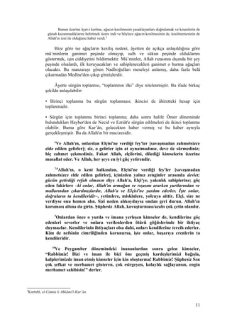 Bunun üzerine âyet-i kerîme, ağacın kesilmesini yasaklayanları doğrulamak ve kesenlerin de
günah kazanmadıklarını belirtmek üzere indi ve böylece ağacın kesilmesinin de, kesilmemesinin de
Allah'ın izni ile olduğunu haber verdi.9
Bize göre ise ağaçların kesiliş nedeni, âyetten de açıkça anlaşıldığına göre
mü’minlerin ganimet peşinde olmayıp, sulh ve sükun peşinde olduklarını
göstermek, işin ciddiyetini bildirmektir. Mü’minler, Allah rızasının dışında bir şey
peşinde olsalardı, ilk koruyacakları ve sahiplenecekleri ganimet o hurma ağaçları
olacaktı. Bu manzarayı gören Nadîroğulları meseleyi anlamış, daha fazla belâ
çıkarmadan Medîne'den çıkıp gitmişlerdir.
Âyette sürgün toplantısı, “toplantının ilki” diye nitelenmiştir. Bu ifade birkaç
şekilde anlaşılabilir:
• Birinci toplanma bu sürgün toplanması; ikincisi de âhiretteki hesap için
toplanmadır.
• Sürgün için toplanma birinci toplanma; daha sonra halife Ömer döneminde
bulundukları Hayber'den de Necid ve Ezriât'e sürgün edilmeleri de ikinci toplanma
olabilir. Buma göre Kur’ân, gelecekten haber vermiş ve bu haber aynıyla
gerçekleşmiştir. Bu da Allah'ın bir mucizesidir.
6
Ve Allah'ın, onlardan Elçisi'ne verdiği fey'ler [savaşmadan zahmetsizce
elde edilen gelirler]; siz, o gelirler için at oynatmadınız, deve de sürmediniz;
hiç zahmet çekmediniz. Fakat Allah, elçilerini, dilediği kimselerin üzerine
musallat eder. Ve Allah, her şeye en iyi güç yetirendir.
7,8
Allah'ın, o kent halkından, Elçisi'ne verdiği fey'ler [savaşmadan
zahmetsizce elde edilen gelirler], içinizden yalnız zenginler arasında devlet;
gücün getirdiği refah olmasın diye Allah'a, Elçi'ye, yakınlık sahiplerine; göç
eden fakirlere –ki onlar, Allah'ın armağan ve rızasını ararken yurtlarından ve
mallarından çıkarılmışlardır, Allah'a ve Elçisi'ne yardım ederler. İşte onlar,
doğruların ta kendileridir–, yetimlere, miskinlere, yolcuya aittir. Elçi, size ne
verdiyse onu hemen alın. Sizi neden alıkoyduysa ondan geri durun. Allah'ın
koruması altına da girin. Şüphesiz Allah, kovuşturması/azabı çok çetin olandır.
9
Onlardan önce o yurda ve imana yerleşen kimseler de, kendilerine göç
edenleri severler ve onlara verilenlerden ötürü göğüslerinde bir ihtiyaç
duymazlar. Kendilerinin ihtiyaçları olsa dahi, onları kendilerine tercih ederler.
Kim de nefsinin cimriliğinden korunursa, işte onlar, başarıya erenlerin ta
kendileridir.
10
Ve Peygamber dönemindeki inananlardan sonra gelen kimseler,
“Rabbimiz! Bizi ve iman ile bizi öne geçmiş kardeşlerimizi bağışla,
kalplerimizde iman etmiş kimseler için kin oluşturma! Rabbimiz! Şüphesiz Sen
çok şefkat ve merhamet gösteren, çok esirgeyen, kolaylık sağlayansın, engin
merhamet sahibisin!” derler.
9
Kurtubî, el-Câmiu li Ahkâmi'l-Kur’ân.
11
 