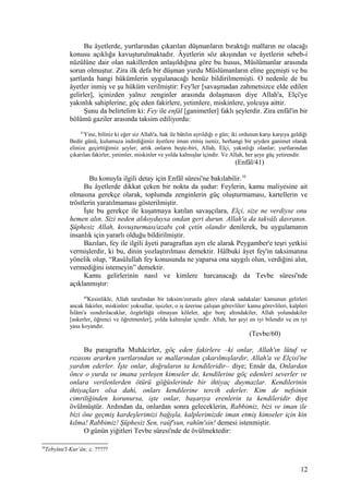 Bu âyetlerde, yurtlarından çıkarılan düşmanların bıraktığı malların ne olacağı
konusu açıklığa kavuşturulmaktadır. Âyetlerin söz akışından ve âyetlerin sebeb-i
nüzûlüne dair olan nakillerden anlaşıldığına göre bu husus, Müslümanlar arasında
sorun olmuştur. Zira ilk defa bir düşman yurdu Müslümanların eline geçmişti ve bu
şartlarda hangi hükümlerin uygulanacağı henüz bildirilmemişti. O nedenle de bu
âyetler inmiş ve şu hüküm verilmiştir: Fey'ler [savaşmadan zahmetsizce elde edilen
gelirler], içinizden yalnız zenginler arasında dolaşmasın diye Allah'a, Elçi'ye
yakınlık sahiplerine; göç eden fakirlere, yetimlere, miskinlere, yolcuya aittir.
Şunu da belirtelim ki: Fey ile enfâl [ganimetler] faklı şeylerdir. Zira enfâl'in bir
bölümü gaziler arasında taksim ediliyordu:
41
Yine, biliniz ki eğer siz Allah'a, hak ile bâtılın ayrıldığı o gün; iki ordunun karşı karşıya geldiği
Bedir günü, kulumuza indirdiğimiz âyetlere iman etmiş iseniz, herhangi bir şeyden ganimet olarak
elinize geçirttiğimiz şeyler; artık onların beşte-biri, Allah, Elçi, yakınlığı olanlar; yurtlarından
çıkarılan fakirler, yetimler, miskinler ve yolda kalmışlar içindir. Ve Allah, her şeye güç yetirendir.
(Enfâl/41)
Bu konuyla ilgili detay için Enfâl sûresi'ne bakılabilir.10
Bu âyetlerde dikkat çeken bir nokta da şudur: Feylerin, kamu maliyesine ait
olmasına gerekçe olarak, toplumda zenginlerin güç oluşturmaması, kartellerin ve
tröstlerin yaratılmaması gösterilmiştir.
İşte bu gerekçe ile kuşatmaya katılan savaşçılara, Elçi, size ne verdiyse onu
hemen alın. Sizi neden alıkoyduysa ondan geri durun. Allah'a da takvâlı davranın.
Şüphesiz Allah, kovuşturması/azabı çok çetin olandır denilerek, bu uygulamanın
insanlık için yararlı olduğu bildirilmiştir.
Bazıları, fey ile ilgili âyeti paragraftan ayrı ele alarak Peygamber'e teşri yetkisi
vermişlerdir, ki bu, dinin yozlaştırılması demektir. Hâlbuki âyet fey'in taksimatına
yönelik olup, “Rasûlullah fey konusunda ne yaparsa ona saygılı olun, verdiğini alın,
vermediğini istemeyin” demektir.
Kamu gelirlerinin nasıl ve kimlere harcanacağı da Tevbe sûresi'nde
açıklanmıştır:
60
Kesinlikle, Allah tarafından bir taksim/zorunlu görev olarak sadakalar/ kamunun gelirleri
ancak fakirler, miskinler/ yoksullar, işsizler, o iş üzerine çalışan görevliler/ kamu görevlileri, kalpleri
İslâm'a ısındırılacaklar, özgürlüğü olmayan köleler, ağır borç altındakiler, Allah yolundakiler
[askerler, öğrenci ve öğretmenler], yolda kalmışlar içindir. Allah, her şeyi en iyi bilendir ve en iyi
yasa koyandır.
(Tevbe/60)
Bu paragrafta Muhâcirler, göç eden fakirlere –ki onlar, Allah'ın lütuf ve
rızasını ararken yurtlarından ve mallarından çıkarılmışlardır, Allah'a ve Elçisi'ne
yardım ederler. İşte onlar, doğruların ta kendileridir– diye; Ensâr da, Onlardan
önce o yurda ve imana yerleşen kimseler de, kendilerine göç edenleri severler ve
onlara verilenlerden ötürü göğüslerinde bir ihtiyaç duymazlar. Kendilerinin
ihtiyaçları olsa dahi, onları kendilerine tercih ederler. Kim de nefsinin
cimriliğinden korunursa, işte onlar, başarıya erenlerin ta kendileridir diye
övülmüştür. Ardından da, onlardan sonra geleceklerin, Rabbimiz, bizi ve iman ile
bizi öne geçmiş kardeşlerimizi bağışla, kalplerimizde iman etmiş kimseler için kin
kılma! Rabbimiz! Şüphesiz Sen, raûf'sun, rahîm'sin! demesi istenmiştir.
O günün yiğitleri Tevbe sûresi'nde de övülmektedir:
10
Tebyînu'l-Kur’ân; c. ?????
12
 