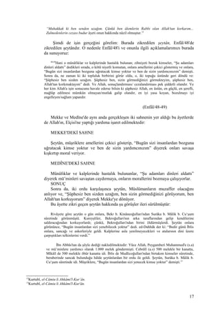 “Muhakkak ki ben senden uzağım. Çünkü ben âlemlerin Rabbi olan Allah'tan korkarım...
Zulmedenlerin cezası budur âyeti onun hakkında nâzil olmuştur.12
Şimdi de işin gerçeğini görelim: Burada zikredilen şeytân, Enfâl/48'de
zikredilen şeytândır. O nedenle Enfâl/48'i ve onunla ilgili açıklamalarımızı burada
da sunuyoruz:
48,49
Hani o münâfıklar ve kalplerinde hastalık bulunan; zihniyeti bozuk kimseler, “Şu adamları
dinleri aldattı” dedikleri sırada, o kötü niyetli komutan, onlara amellerini çekici göstermiş ve onlara,
“Bugün sizi insanlardan bozguna uğratacak kimse yoktur ve ben de sizin yardımcınızım” demişti.
Sonra da, ne zaman ki iki topluluk birbirini görür oldu, o, iki topuğu üstünde geri döndü ve:
“Şüphesiz ben sizden uzağım. Şüphesiz ben, sizin görmediğinizi görmekteyim, şüphesiz ben,
Allah'tan korkmaktayım” dedi. Ve Allah, sonuçlandırması/ cezalandırması pek şiddetli olandır. Ve
her kim Allah'a işin sonucunu havale ederse bilsin ki şüphesiz Allah, en üstün, en güçlü, en şerefli,
mağlûp edilmesi mümkün olmayan/mutlak galip olandır, en iyi yasa koyan, bozulmayı iyi
engelleyen/sağlam yapandır.
(Enfâl/48-49)
Mekke ve Medîne'de aynı anda gerçekleşen iki sahnenin yer aldığı bu âyetlerde
de Allah'ın, Elçisi'ne yaptığı yardıma işaret edilmektedir:
MEKKE'DEKİ SAHNE
Şeytân, müşriklere amellerini çekici gösterip, “Bugün sizi insanlardan bozguna
uğratacak kimse yoktur ve ben de sizin yardımcınızım” diyerek onları savaşa
kışkırtıp moral veriyor.
MEDÎNE'DEKİ SAHNE
Münâfıklar ve kalplerinde hastalık bulunanlar, “Şu adamları dinleri aldattı”
diyerek mü’minleri savaştan caydırmaya, onların morallerini bozmaya çalışıyorlar.
SONUÇ
Sonra da, iki ordu karşılaşınca şeytân, Müslümanların muzaffer olacağını
anlıyor ve, “Şüphesiz ben sizden uzağım, ben sizin görmediğinizi görüyorum, ben
Allah'tan korkuyorum” diyerek Mekke'ye dönüyor.
Bu âyette zikri geçen şeytân hakkında şu görüşler ileri sürülmüştür:
Rivâyete göre şeytân o gün onlara, Bekr b. Kinâneoğulları'ndan Surâka b. Mâlik b. Cu‘şum
sûretinde görünmüştü. Kureyşliler, Bekroğulları'nın arka taraflarından gelip kendilerine
saldıracağından korkuyorlardı; çünkü, Bekroğulları'ndan birini öldürmüşlerdi. Şeytân onlara
görününce, “Bugün insanlardan sizi yenebilecek yoktur” dedi. ed-Dahhâk der ki: “Bedir günü İblis
onlara, sancağı ve askerleriyle geldi. Kalplerine asla yenilmeyecekleri ve atalarının dini üzere
çarpıştıkları telkinlerini verdi.”
İbn Abbâs'tan da şöyle dediği nakledilmektedir: Yüce Allah, Peygamberi Muhammed'e (s.a)
ve mü’minlere yardımcı olarak 1.000 melek göndermişti. Cebrâîl (a.s) 500 melekle bir kanatta,
Mîkâîl de 500 melekle öbür kanatta idi. İblis de Mudlicoğulları'ndan birtakım kimseler sûretinde,
beraberinde sancak bulunduğu hâlde şeytânlardan bir ordu ile geldi. Şeytân, Surâka b. Mâlik b.
Cu‘şum sûretinde idi. Müşriklere, “Bugün insanlardan sizi yenecek kimse yoktur” demişti.13
12
Kurtubî, el-Câmiu li Ahkâmi'l-Kur’ân.
13
Kurtubî, el-Câmiu li Ahkâmi'l-Kur'ân.
17
 