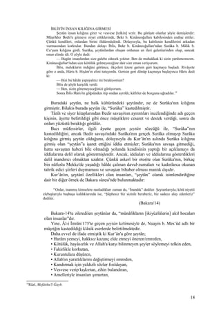 İBLİS'İN İNSAN KILIĞINA GİRMESİ
Şeytân insan kılığına girer ve vesvese [telkin] verir. Bu görüşte olanlar şöyle demişlerdir:
Müşrikler Bedir'e gitmeye niyet ettiklerinde, Bekr b. Kinâneoğulları kabilesinden endişe ettiler.
Çünkü kendileri, onlardan birini öldürmüşlerdi. Dolayısıyla, bu kabilenin kendilerini arkadan
vurmasından korktular. Bundan dolayı İblis, Bekr b. Kinâneoğulları'ndan Surâka b. Mâlik b.
Cu‘şum kılığına girdi. Surâka, şeytânlardan oluşan ordunun en ileri gelenlerinden olup, sancak
onun elinde idi. O şöyle dedi:
— Bugün insanlardan size galebe edecek yoktur. Ben de muhakkak ki sizin yardımcınızım.
Kinâneoğulları'ndan size kötülük gelmeyeceğine dair size eman veriyorum.
İblis, meleklerin indiğini görünce, ökçeleri üzere gerisin geri kaçmaya başladı. Rivâyete
göre o anda, Hâris b. Hişâm'ın elini tutuyordu. Gerisin geri dönüp kaçmaya başlayınca Hâris dedi
ki:
— Bizi bu hâlde yapayalnız mı bırakıyorsun?
İblis de şöyle karşılık verdi:
— Ben, sizin göremeyeceğinizi görüyorum.
Sonra İblis Hâris'in göğsünden itip ondan ayrıldı; kâfirler de bozguna uğradılar.14
Buradaki şeytân, ne halk kültüründeki şeytândır, ne de Surâka'nın kılığına
girmiştir. Bilakis burada şeytân ile, “Surâka” kastedilmiştir.
Târih ve siyer kitaplarından Bedir savaşı'nın ayrıntıları incelendiğinde adı geçen
kişinin, âyette belirtildiği gibi önce müşriklere cesaret ve destek verdiği, sonra da
onları yüzüstü bıraktığı görülür.
Bazı müfessirler, ilgili âyette geçen şeytân sözcüğü ile, “Surâka”nın
kastedildiğini, ancak Bedir savaşı'ndaki Surâka'nın gerçek Surâka olmayıp Surâka
kılığına girmiş şeytân olduğunu, dolayısıyla da Kur’ân'ın aslında Surâka kılığına
girmiş olan “şeytân”a işaret ettiğini iddia etmişler; Surâka'nın savaşa gitmediği,
hatta savaştan haberi bile olmadığı yolunda kendisinin yaptığı bir açıklamayı da
iddialarına delil olarak göstermişlerdir. Ancak, iddiaları ve iddialarına gösterdikleri
delil inandırıcı olmaktan uzaktır. Çünkü askerî bir otorite olan Surâka'nın, birkaç
bin nüfuslu Mekke'de yaşadığı hâlde çalınan davul-zurnaları ve kadınlarca okunan
tahrik edici şiirleri duymaması ve savaştan bihaber olması mantık dışıdır.
Kur’ân'ın, şeytânî özellikleri olan insanları, “şeytân” olarak isimlendirdiğine
dair bir diğer örnek de Bakara sûresi'nde bulunmaktadır:
14
Onlar, inanmış kimselere rastladıkları zaman da, “İnandık” dediler. Şeytanlarıyla; kötü niyetli
elebaşlarıyla başbaşa kaldıklarında ise, “Şüphesiz biz sizinle beraberiz, biz sadece alay edenleriz”
dediler.
(Bakara/14)
Bakara-14'te zikredilen şeytânlar da, “münâfıkların [ikiyüzlülerin] akıl hocaları
olan insanlar”dır.
Yine, Âl-i İmrân/175'te geçen şeytân kelimesiyle de, Nuaym b. Mes‘ûd adlı bir
müşriğin kastedildiği klâsik eserlerde belirtilmektedir.
Daha evvel de ifade etmiştik ki Kur’ân'a göre şeytân;
• Harâm yemeyi, hakksız kazanç elde etmeyi öneren/emreden,
• Kötülük, hayâsızlık ve Allah'a karşı bilinmeyen şeyler söylemeyi telkin eden,
• Fakirlikle korkutan,
• Kuruntulara düşüren,
• Allah'ın yarattıklarını değiştirmeyi emreden,
• Kandırmak için yaldızlı sözler fısıldayan,
• Vesvese verip kışkırtan, zihin bulandıran,
• Amelleriyle insanları şımartan,
14
Râzî, Mefâtihu'l-Ğayb.
18
 