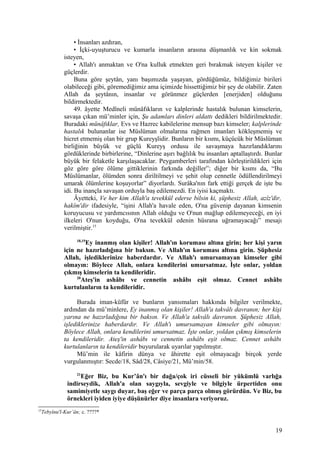 • İnsanları azdıran,
• İçki-uyuşturucu ve kumarla insanların arasına düşmanlık ve kin sokmak
isteyen,
• Allah'ı anmaktan ve O'na kulluk etmekten geri bırakmak isteyen kişiler ve
güçlerdir.
Buna göre şeytân, yanı başımızda yaşayan, gördüğümüz, bildiğimiz birileri
olabileceği gibi, göremediğimiz ama içimizde hissettiğimiz bir şey de olabilir. Zaten
Allah da şeytânın, insanlar ve görünmez güçlerden [enerjiden] olduğunu
bildirmektedir.
49. âyette Medîneli münâfıkların ve kalplerinde hastalık bulunan kimselerin,
savaşa çıkan mü’minler için, Şu adamları dinleri aldattı dedikleri bildirilmektedir.
Buradaki münâfıklar, Evs ve Hazrec kabilelerine mensup bazı kimseler; kalplerinde
hastalık bulunanlar ise Müslüman olmalarına rağmen imanları kökleşmemiş ve
hicret etmemiş olan bir grup Kureyşlidir. Bunların bir kısmı, küçücük bir Müslüman
birliğinin büyük ve güçlü Kureyş ordusu ile savaşmaya hazırlandıklarını
gördüklerinde birbirlerine, “Dinlerine aşırı bağlılık bu insanları aptallaştırdı. Bunlar
büyük bir felaketle karşılaşacaklar. Peygamberleri tarafından körleştirildikleri için
göz göre göre ölüme gittiklerinin farkında değiller”; diğer bir kısmı da, “Bu
Müslümanlar, ölümden sonra diriltilmeyi ve şehit olup cennetle ödüllendirilmeyi
umarak ölümlerine koşuyorlar” diyorlardı. Surâka'nın fark ettiği gerçek de işte bu
idi. Bu inançla savaşan orduyla baş edilemezdi. En iyisi kaçmaktı.
Âyetteki, Ve her kim Allah'a tevekkül ederse bilsin ki, şüphesiz Allah, azîz'dir,
hakîm'dir ifadesiyle, “işini Allah'a havale eden, O'na güvenip dayanan kimsenin
koruyucusu ve yardımcısının Allah olduğu ve O'nun mağlup edilemeyeceği, en iyi
ilkeleri O'nun koyduğu, O'na tevekkül edenin hüsrana uğramayacağı” mesajı
verilmiştir.15
18,19
Ey inanmış olan kişiler! Allah'ın koruması altına girin; her kişi yarın
için ne hazırladığına bir baksın. Ve Allah'ın koruması altına girin. Şüphesiz
Allah, işlediklerinize haberdardır. Ve Allah'ı umursamayan kimseler gibi
olmayın: Böylece Allah, onlara kendilerini umursatmaz. İşte onlar, yoldan
çıkmış kimselerin ta kendileridir.
20
Ateş'in ashâbı ve cennetin ashâbı eşit olmaz. Cennet ashâbı
kurtulanların ta kendileridir.
Burada iman-küfür ve bunların yansımaları hakkında bilgiler verilmekte,
ardından da mü’minlere, Ey inanmış olan kişiler! Allah'a takvâlı davranın; her kişi
yarına ne hazırladığına bir baksın. Ve Allah'a takvâlı davranın. Şüphesiz Allah,
işlediklerinize haberdardır. Ve Allah'ı umursamayan kimseler gibi olmayın:
Böylece Allah, onlara kendilerini umursatmaz. İşte onlar, yoldan çıkmış kimselerin
ta kendileridir. Ateş'in ashâbı ve cennetin ashâbı eşit olmaz. Cennet ashâbı
kurtulanların ta kendileridir buyurularak uyarılar yapılmıştır.
Mü’min ile kâfirin dünya ve âhirette eşit olmayacağı birçok yerde
vurgulanmıştır: Secde/18, Sâd/28, Câsiye/21, Mü’min/58.
21
Eğer Biz, bu Kur’ân'ı bir dağa/çok iri cüsseli bir yükümlü varlığa
indirseydik, Allah'a olan saygıyla, sevgiyle ve bilgiyle ürpertiden onu
samimiyetle saygı duyar, baş eğer ve parça parça olmuş görürdün. Ve Biz, bu
örnekleri iyiden iyiye düşünürler diye insanlara veriyoruz.
15
Tebyînu'l-Kur’ân; c. ????*
19
 
