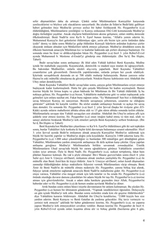 sefer düşmanlıkları daha da artmıştı. Çünkü onlar Müslümanların Kureyşliler karşısında
yenileceklerini ve böylece yok olacaklarını sanıyorlardı. Bu yüzden de İslâm'ın Bedir'deki galibiyet
haberi gelmeden önce Medîne'de çevreye asılsız bir haber fısıldayarak Hz. Peygamber'in (s.a)
öldürüldüğünü, Müslümanların yenildiğini ve Kureyş ordusunun Ebû Cehl komutasında Medîne'ye
doğru ilerlediğini yaydılar. Ancak olayların beklentilerinin aksine gelişmesi, onları müthiş derecede
öfkelendirmişti. Benû Nadîr'in reisi Ka‘b b. Eşref bunun üzerine, “Allah'a yemin ederim ki,
Muhammed Kureyş'in ileri gelenlerini öldürmüşse eğer, yerin altı bizim için yerin üstünden daha
iyidir” demiş ve daha sonra Mekke'ye gidip öldürülen Kureyşli liderlerin ardından kışkırtıcı şiirler
okuyarak intikam almaları için Mekkelileri tahrik etmeye çalışmıştı. Medîne'ye döndükten sonra da
öfkesini bastırmak amacıyla Müslüman kız ve kadınlar hakkında aşk şiirleri okumaya başlamıştı. En
sonunda onun bu fesat ve ahlâksızlığından bıkan Hz. Peygamber (s.a) hicrî 3. yılın Rebiu'l-Evvel
ayında Muhammed b. Mesleme el-Ensârî'yi gönderip onu öldürtmüştür. (İbn Sa‘d, İbn Hişâm,
Taberî)
Bedir savaşı'ndan sonra antlaşmayı ilk ihlal eden Yahûdi kabilesi Benû Kaynuka, Medîne
içinde bir mahallede yaşıyordu. Kuyumculuk, demircilik ve madenî eşya imalatı ile uğraşıyorlardı.
Bu bakımdan Medîneliler, onlarla sürekli alış-veriş yaparlardı. Benî Kaynuka Yahûdileri
cesaretlerine çok güvenirlerdi. Demircilik yaptıklarından, onlarda yetişen her çocuk silahlıydı.
İçlerinde savaşabilecek durumda en az 700 silahlı muharip bulunuyordu. Bunun yanısıra onlar
Hazrec'in eski müttefiki olmalarına da güveniyorlardı. Nitekim Hazrec kabilesinin reisi Abdullah ibn
Ubey onları destekliyordu.
Benû Kaynuka Yahûdileri Bedir savaşı'ndan sonra, çarşıya gelen Müslümanlara eziyet etmeye
başlayacak kadar kudurmuşlardı. Hatta bir gün çarşıda Müslüman bir kadını soymuşlardı. Bunun
üzerine büyük bir fırtına koptu ve çıkan hâdisede bir Müslüman ile Bir Yahûdi öldürüldü. İş bu
noktaya gelince, Hz. Peygamber (s.a) bizzat, Yahûdilerin mahallesine gitti ve onları toplayarak yola
gelmeleri için onlara nasihat etti. Fakat buna rağmen onlar, “Ey Muhammed! Sen bizi o öldürdüğün
savaş bilmeyen Kureyş mi sanıyorsun. Bizimle savaşmaya yeltenirsen, cesaretin ne olduğunu
görürsün!” şeklinde bir karşılık verdiler. Bu sözler aradaki antlaşmayı bozmak ve açıkça bir savaş
ilanı demekti. En sonunda Hz. Peygamber (s.a) hicrî 2. yılın Şevval (başka bir rivâyete göre Zi'l-
Kâde) ayında onların mahallesini abluka altına aldı ve 15 gün süren abluka sonunda teslim oldular.
Müslümanlarla savaşan tüm Yahûdi savaşçıları esir alındılar. Abdullah ibn Ubey'in onların affı için
şiddetle ısrar etmesi üzerine, Hz. Peygamber (s.a) onun isteğini kabul etmiş ve tüm mal, silah ve
sanayi aletlerini bırakarak Medîne'yi terk etmeleri şartıyla Benû Kaynuka'yı serbest bırakmıştı. (İbn
Sa‘d, İbn Hişâm ve Taberî)
Benî Kaynuka'nın Medîne'den çıkarılması ve Ka‘b b. Eşref'in öldürülmesi gibi iki sert tepkiden
sonra, bunlar Yahûdileri öyle korkuttu ki hiçbir kötü davranışta bulunmaya cesaret edemediler. Hicrî
3. yılın Şevval ayında Bedir'in intikamını almak amacıyla Kureyşliler Medîne'ye saldırmak için
büyük bir hazırlık yaptılar ve Medîne'ye doğru yola koyuldular. Kureyş'in 3.000 askerine karşı Hz.
Peygamber'in (s.a) 1.000 asker çıkarabildiğini ve bunlardan 300 münâfığın geri döndüğünü gören
Yahûdiler, Müslümanlara yardım etmeyerek antlaşmaya ilk defa açıktan karşı çıktılar. Oysa yapılan
antlaşma gereğince Medîne'yi Müslümanlarla birlikte savunmak zorundaydılar. Üstelik
Müslümanların Uhud savaşı'nda büyük bir zarara uğradıklarını görünce Yahûdilerin cesaretleri
iyiden iyiye artmıştı. Öyle ki Benû Nadîr, Hz. Peygamber'e (s.a), suikast tertiplemiş, fakat hain
plânları başarısız kalmıştı. Bu vak’a şöyle olmuştur: Bir-i Maune gazvesi'nden sonra (hicrî 4. yılın
Safer ayı) Amr b. Umeyye ed-Damrî, intikamını almak isterken yanlışlıkla Hz. Peygamber (s.a) ile
müttefik olan Benû Âmir'den iki kişiyi öldürür. Amr b. Umeyye ed-Damrî, onları kendi düşmanları
zannedip öldürdüğünden dolayı maktullerin fidyesini vermek Müslümanlara vâcip olmuştu. Benû
Âmir ile Benû Nadîr'in de müttefik olması nedeniyle Hz. Peygamber, yanına birkaç kişi alarak,
fidyeye iştirak etmelerini sağlamak amacıyla Benû Nadîr'in mahallesine gider. Hz. Peygamber (s.a)
oraya varınca, Yahûdiler o'nu meşgul etmek için lafa tutarlar ve bu sırada Hz. Peygamber'in (s.a)
önünde oturduğu duvarın damına çıkardıkları bir adamı büyük bir taşı Hz. Peygamber'in (s.a) üzerine
atması için görevlendirirler. Ancak o adam daha harekete geçmeden önce Allah, Peygamberi'ni
haberdar eder ve Hz. Peygamber (s.a) de hemen oradan ayrılarak Medîne'ye döner.
Artık bundan sonra onlara hüsn-i niyetle davranmanın bir anlamı kalmamıştı. Bu yüzden Hz.
Peygamber (s.a) hemen bir ültimatom göndererek, “Yapmak istediklerinizi öğrendim. Dolayısıyla
on gün içinde Medîne'yi terk edin. Bundan sonra sizlerden orada kim ele geçerse öldürülecektir”
diye Yahûdilere kararını bildirmiştir. Abdullah ibn Ubey'in kendilerine, “2.000 kişiyle ben size
yardım ederim. Benû Kurayza ve Benû Gatafan da yardıma gelecekler. Hiç taviz vermeyin ve
yerinizi terk etmeyin” şeklinde bir haber göndermesi üzerine, Hz. Peygamber'e (s.a), ne yaparsa
yapsın Medîne'yi terk etmeyecekleri cevabını verdiler. Bunun üzerine Hz. Peygamber de hicrî 4.
yılın Rebiu'l-Evvel ayında onları kuşatma altına alır ve birkaç günlük (bazılarına göre 6 gün,
4
 