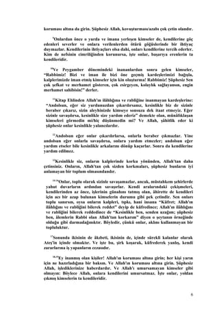koruması altına da girin. Şüphesiz Allah, kovuşturması/azabı çok çetin olandır.
9
Onlardan önce o yurda ve imana yerleşen kimseler de, kendilerine göç
edenleri severler ve onlara verilenlerden ötürü göğüslerinde bir ihtiyaç
duymazlar. Kendilerinin ihtiyaçları olsa dahi, onları kendilerine tercih ederler.
Kim de nefsinin cimriliğinden korunursa, işte onlar, başarıya erenlerin ta
kendileridir.
10
Ve Peygamber dönemindeki inananlardan sonra gelen kimseler,
“Rabbimiz! Bizi ve iman ile bizi öne geçmiş kardeşlerimizi bağışla,
kalplerimizde iman etmiş kimseler için kin oluşturma! Rabbimiz! Şüphesiz Sen
çok şefkat ve merhamet gösteren, çok esirgeyen, kolaylık sağlayansın, engin
merhamet sahibisin!” derler.
11
Kitap Ehlinden Allah'ın ilâhlığına ve rabliğine inanmayan kardeşlerine:
“Andolsun, eğer siz yurdunuzdan çıkarılırsanız, kesinlikle biz de sizinle
beraber çıkarız, sizin aleyhinizde kimseye sonsuza dek itaat etmeyiz. Eğer
sizinle savaşılırsa, kesinlikle size yardım ederiz” demekte olan, münâfıklaşan
kimseleri görmedin mi/hiç düşünmedin mi? Ve Allah, şâhitlik eder ki
şüphesiz onlar kesinlikle yalancılardır.
12
Andolsun eğer onlar çıkarılırlarsa, onlarla beraber çıkmazlar. Yine
andolsun eğer onlarla savaşılırsa, onlara yardım etmezler; andolsun eğer
yardım etseler bile kesinlikle arkalarını dönüp kaçarlar. Sonra da kendilerine
yardım edilmez.
13
Kesinlikle siz, onların kalplerinde korku yönünden, Allah'tan daha
çetinsiniz. Onların, Allah'tan çok sizden korkmaları, şüphesiz bunların iyi
anlamayan bir toplum olmasındandır.
14-16
Onlar, toplu olarak sizinle savaşamazlar, ancak, müstahkem şehirlerde
yahut duvarların ardından savaşırlar. Kendi aralarındaki çekişmeleri,
kendilerinden az önce, işlerinin günahını tatmış olan, âhirette de kendileri
için acı bir azap bulunan kimselerin durumu gibi pek çetindir. Sen onları
toplu sanırsın, oysa onların kalpleri, tıpkı, hani insana “Küfret; Allah'ın
ilâhlığını ve rabliğini bilerek reddet” deyip de küfredince; Allah'ın ilâhlığını
ve rabliğini bilerek reddedince de “Kesinlikle ben, senden uzağım; şüphesiz
ben, âlemlerin Rabbi olan Allah'tan korkarım” diyen o şeytanın örneğinde
olduğu gibi darmadağınıktır. Böyledir, çünkü onlar, aklını kullanmayan bir
topluluktur.
17
Sonunda ikisinin de âkıbeti, ikisinin de, içinde sürekli kalanlar olarak
Ateş'in içinde olmaktır. Ve işte bu, şirk koşarak, küfrederek yanlış, kendi
zararlarına iş yapanların cezasıdır.
18,19
Ey inanmış olan kişiler! Allah'ın koruması altına girin; her kişi yarın
için ne hazırladığına bir baksın. Ve Allah'ın koruması altına girin. Şüphesiz
Allah, işlediklerinize haberdardır. Ve Allah'ı umursamayan kimseler gibi
olmayın: Böylece Allah, onlara kendilerini umursatmaz. İşte onlar, yoldan
çıkmış kimselerin ta kendileridir.
6
 