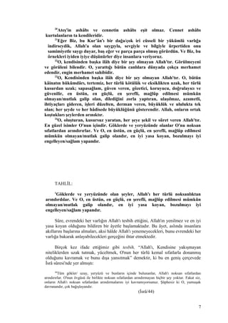20
Ateş'in ashâbı ve cennetin ashâbı eşit olmaz. Cennet ashâbı
kurtulanların ta kendileridir.
21
Eğer Biz, bu Kur’ân'ı bir dağa/çok iri cüsseli bir yükümlü varlığa
indirseydik, Allah'a olan saygıyla, sevgiyle ve bilgiyle ürpertiden onu
samimiyetle saygı duyar, baş eğer ve parça parça olmuş görürdün. Ve Biz, bu
örnekleri iyiden iyiye düşünürler diye insanlara veriyoruz.
22
O, kendisinden başka ilâh diye bir şey olmayan Allah'tır. Görülmeyeni
ve görüleni bilendir. O, yarattığı bütün canlılara dünyada çokça merhamet
edendir, engin merhamet sahibidir.
23
O, Kendisinden başka ilâh diye bir şey olmayan Allah'tır. O, bütün
kâinatın hükümdârı, tertemiz, her türlü kötülük ve eksiklikten uzak, her türlü
kusurdan uzak; sapasağlam, güven veren, gözetici, koruyucu, doğrulayıcı ve
güvenilir, en üstün, en güçlü, en şerefli, mağlûp edilmesi mümkün
olmayan/mutlak galip olan, dilediğini zorla yaptıran, ulaşılmaz, azametli,
ihtiyaçları gideren, işleri düzelten, derman veren, büyüklük ve ululukta tek
olan; her şeyde ve her hâdisede büyüklüğünü gösterendir. Allah, onların ortak
koştukları şeylerden arınıktır.
24
O, oluşturan, kusursuz yaratan, her şeye şekil ve sûret veren Allah'tır.
En güzel isimler O'nun içindir. Göklerde ve yeryüzünde olanlar O'nu noksan
sıfatlardan arındırırlar. Ve O, en üstün, en güçlü, en şerefli, mağlûp edilmesi
mümkün olmayan/mutlak galip olandır, en iyi yasa koyan, bozulmayı iyi
engelleyen/sağlam yapandır.
TAHLİL:
1
Göklerde ve yeryüzünde olan şeyler, Allah'ı her türlü noksanlıktan
arındırdılar. Ve O, en üstün, en güçlü, en şerefli, mağlûp edilmesi mümkün
olmayan/mutlak galip olandır, en iyi yasa koyan, bozulmayı iyi
engelleyen/sağlam yapandır.
Sûre, evrendeki her varlığın Allah'ı tesbih ettiğini, Allah'ın yenilmez ve en iyi
yasa koyan olduğunu bildiren bir âyetle başlamaktadır. Bu âyet, aslında insanlara
akıllarını başlarına almaları, aksi hâlde Allah'ı yenemeyecekleri, bunu evrendeki her
varlığa bakarak anlayabilecekleri gerçeğini ihtar etmektedir.
Birçok kez ifade ettiğimiz gibi tesbih, “Allah'ı, Kendisine yakışmayan
niteliklerden uzak tutmak, yüceltmek, O'nun her türlü kemal sıfatlarla donanmış
olduğunu kavramak ve bunu dışa yansıtmak” demektir, ki bu en geniş çerçevede
İsrâ sûresi'nde yer almıştı:
44
Tüm gökler/ uzay, yeryüzü ve bunların içinde bulunanlar, Allah'ı noksan sıfatlardan
arındırırlar. O'nun övgüsü ile birlikte noksan sıfatlardan arındırmayan hiçbir şey yoktur. Fakat siz,
onların Allah'ı noksan sıfatlardan arındırmalarını iyi kavramıyorsunuz. Şüphesiz ki O, yumuşak
davranandır, çok bağışlayandır.
(İsrâ/44)
7
 