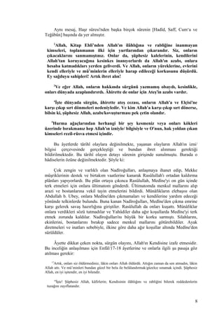 Aynı mesaj, Haşr sûresi'nden başka birçok sûrenin [Hadîd, Saff, Cum‘a ve
Teğâbün] başında da yer almıştır.
2
Allah, Kitap Ehli’nden Allah'ın ilâhlığına ve rabliğine inanmayan
kimseleri, toplanmanın ilki için yurtlarından çıkarandır. Siz, onların
çıkacaklarını sanmamıştınız. Onlar da, şüphesiz kalelerinin, kendilerini
Allah'tan koruyacağına kesinkes inanıyorlardı da Allah'ın azabı, onlara
hesaba katmadıkları yerden geliverdi. Ve Allah, onların yüreklerine, evlerini
kendi elleriyle ve mü’minlerin elleriyle harap edileceği korkusunu düşürdü.
Ey sağduyu sahipleri! Artık ibret alın!
3
Ve eğer Allah, onların hakkında sürgünü yazmamış olsaydı, kesinlikle,
onları dünyada azaplandırırdı. Âhirette de onlar için Ateş'in azabı vardır.
4
İşte dünyada sürgün, âhirette ateş cezası, onların Allah'a ve Elçisi'ne
karşı çıkıp sırt dönmeleri nedeniyledir. Ve kim Allah'a karşı çıkıp sırt dönerse,
bilsin ki, şüphesiz Allah, azabı/kovuşturması pek çetin olandır.
5
Hurma ağaçlarından herhangi bir şey kesmeniz veya onları kökleri
üzerinde bırakmanız hep Allah'ın izniyle/ bilgisiyle ve O'nun, hak yoldan çıkan
kimseleri rezil-rüsva etmesi içindir.
Bu âyetlerde târihî olaylara değinilmekte, yaşanan olayların Allah'ın izni/
bilgisi çerçevesinde gerçekleştiği ve bundan ibret alınması gerektiği
bildirilmektedir. Bu târihî olayın detayı sûrenin girişinde sunulmuştu. Burada o
hâdiselerin özüne değinilmektedir. Şöyle ki:
Çok zengin ve varlıklı olan Nadîroğulları, anlaşmaya ihanet edip, Mekke
müşriklerinin destek ve birtakım vaatlerine kanarak Rasûlullah'ı ortadan kaldırma
plânları yapıyorlardı. Bu plân ortaya çıkınca Rasûlullah, Medîne'yi on gün içinde
terk etmeleri için onlara ültimatom gönderdi. Ültimatomda menkul mallarını alıp
arazi ve bostanlarına vekil tayin etmelerini bildirdi. Münâfıkların elebaşısı olan
Abdullah b. Ubey, onlara Medîne'den çıkmamaları ve kendilerine yardım edeceği
yönünde telkinlerde bulundu. Buna kanan Nadîroğulları, Medîne'den çıkma emrine
karşı gelerek savaş hazırlığına giriştiler. Rasûlullah da onları kuşattı. Münâfıklar
onlara verdikleri sözü tutmadılar ve Yahûdiler daha ağır koşullarda Medîne'yi terk
etmek zorunda kaldılar. Nadîroğulları'nı büyük bir korku sarmıştı. Silahlarını,
ekinlerini, bostanlarını bırakıp sadece menkul mallarını götürebildiler. Ayak
diretmeleri ve inatları sebebiyle, ilkine göre daha ağır koşullar altında Medîne'den
sürüldüler.
Âyette dikkat çeken nokta, sürgün olayını, Allah'ın Kendisine izafe etmesidir.
Bu inceliğin anlaşılması için Enfâl/17-18 âyetlerine ve onlarla ilgili şu pasaja göz
atılması gerekir:
17
Artık, onları siz öldürmediniz, lâkin onları Allah öldürdü. Attığın zaman da sen atmadın, lâkin
Allah attı. Ve mü’minleri bundan güzel bir bela ile belâlandırmak/güzelce sınamak içindi. Şüphesiz
Allah, en iyi işitendir, en iyi bilendir.
18
İşte! Şüphesiz Allah, kâfirlerin; Kendisinin ilâhlığını ve rabliğini bilerek reddedenlerin
tuzağını zayıflatandır.
8
 