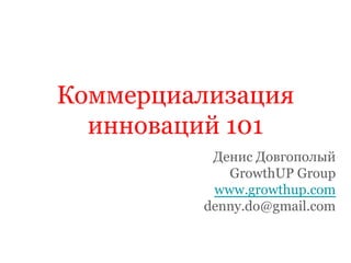 Коммерциализация
инноваций 101
Денис Довгополый
GrowthUP Group
www.growthup.com
denny.do@gmail.com
 