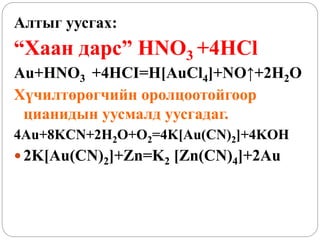 Алтыг уусгах:
“Хаан дарс” HNO3 +4HCl
Au+HNO3 +4HCI=H[AuCl4]+NO↑+2H2O
Хүчилтөрөгчийн оролцоотойгоор
цианидын уусмалд уусгадаг.
4Au+8KCN+2H2O+O2=4K[Au(CN)2]+4KOH
 2K[Au(CN)2]+Zn=K2 [Zn(CN)4]+2Au
 