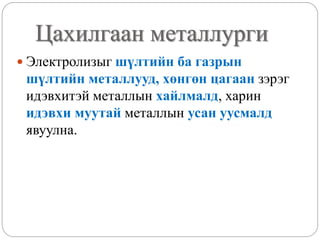 Цахилгаан металлурги
 Электролизыг шүлтийн ба газрын
шүлтийн металлууд, хөнгөн цагаан зэрэг
идэвхитэй металлын хайлмалд, харин
идэвхи муутай металлын усан уусмалд
явуулна.
 