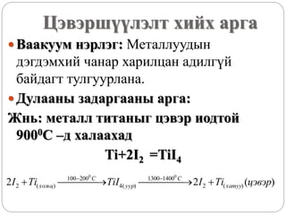 Цэвэршүүлэлт хийх арга
 Ваакуум нэрлэг: Металлуудын
дэгдэмхий чанар харилцан адилгүй
байдагт тулгуурлана.
 Дулааны задаргааны арга:
Жнь: металл титаныг цэвэр иодтой
9000С –д халаахад
Ti+2I2 =TiI4
)(22 )(2
14001300
)(4
200100
)(2
00
цэвэрTiITiITiI хатуу
С
уур
C
хольц    
 
