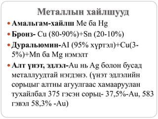 Металлын хайлшууд
 Амальгам-хайлш Ме ба Hg
 Бронз- Cu (80-90%)+Sn (20-10%)
 Дуральюмин-AI (95% хүртэл)+Cu(3-
5%)+Mn ба Mg нэмэлт
 Алт үнэт, эдлэл-Au нь Ag болон бусад
металлуудтай нэгдэнэ. (үнэт эдлэлийн
сорьцыг алтны агуулгаас хамааруулан
тухайлбал 375 гэсэн сорьц- 37,5%-Au, 583
гэвэл 58,3% -Au)
 