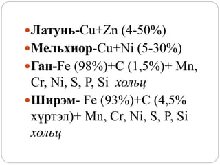 Латунь-Cu+Zn (4-50%)
Мельхиор-Cu+Ni (5-30%)
Ган-Fe (98%)+C (1,5%)+ Mn,
Cr, Ni, S, P, Si хольц
Ширэм- Fe (93%)+C (4,5%
хүртэл)+ Mn, Cr, Ni, S, P, Si
хольц
 