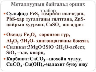 Металлуудын байгальд орших
хэлбэр
Сульфид: FeS2 төмрийн колчедан,
PbS-хар тугалганы гялтгана, ZnS-
цайрын хуурмаг, CaSO4 ангидрит
Оксид: Fe3O4 соронзон гүр,
Al2O3 ∙2H2O- хөнгөнцагааны боксит,
Силикат:3MgO∙2SiO ∙2H2O-асбест,
SiO2 –элс, кварц,
Карбонат:CaCO3 –шохойн чулуу,
CuCO3 ∙Cu(OH)2-малахит буюу оюу
 