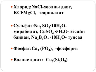  Хлорид:NaCl-хоолны давс,
KCl∙MgCl2 -карналлит
 Сульфат:Na2 SO4∙10H2O-
мирабилит, CuSO4 ∙5H2O- зэсийн
байван, Na2B4O7 ∙10H2O- тунсаа
 Фосфат:Ca3 (PO4)2 -фосфорит
 Волластонит: -Ca3(Si3O9)
 